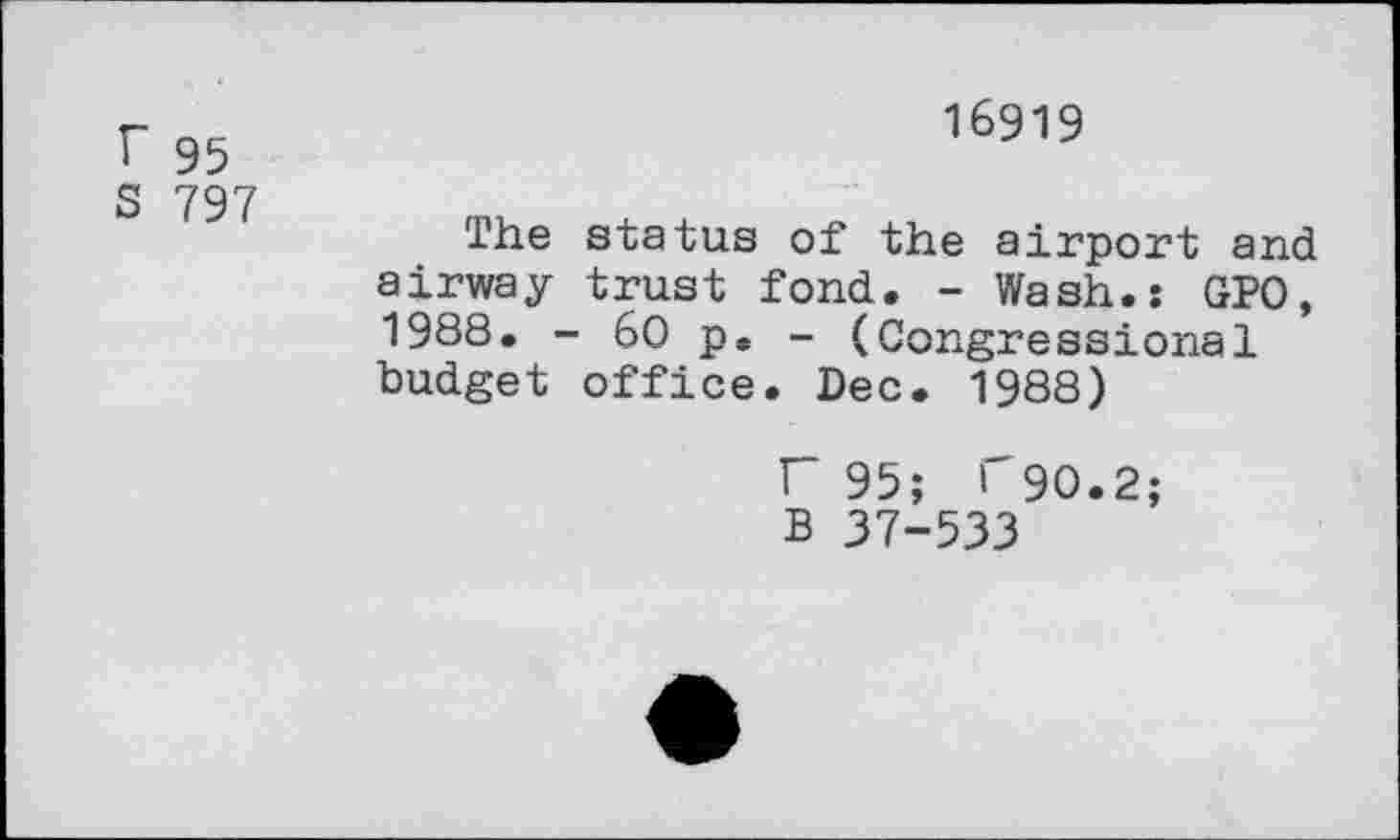 ﻿r 95
S 797
16919
The status of the airport and airway trust fond. - Wash.: GPO, 1988. - 60 p. - (Congressional budget office. Dec. 1988)
F 95; T90.2; B 37-533